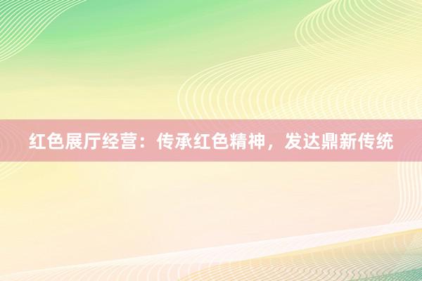 红色展厅经营：传承红色精神，发达鼎新传统