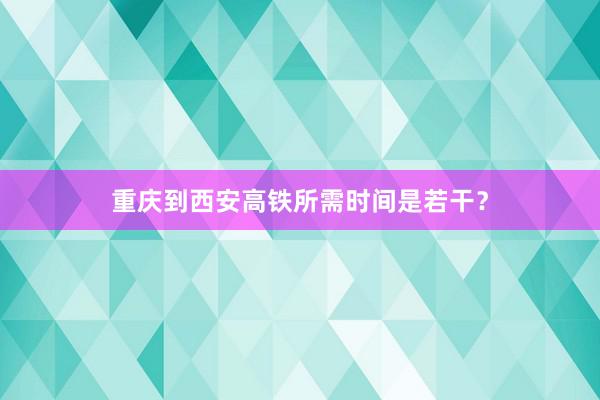 重庆到西安高铁所需时间是若干？