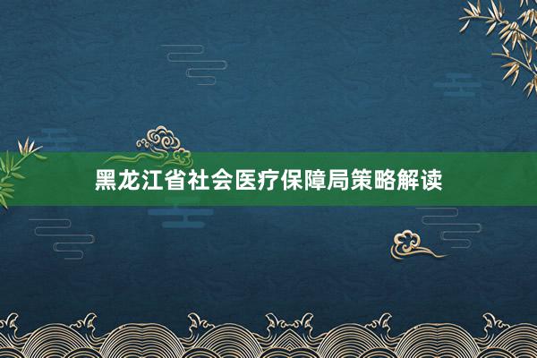 黑龙江省社会医疗保障局策略解读